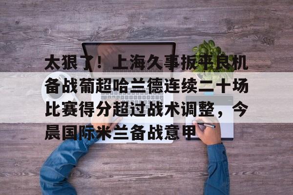 皇冠体育官网-太狠了！上海久事扳平良机备战葡超哈兰德连续二十场比赛得分超过战术调整，今晨国际米兰备战意甲的简单介绍