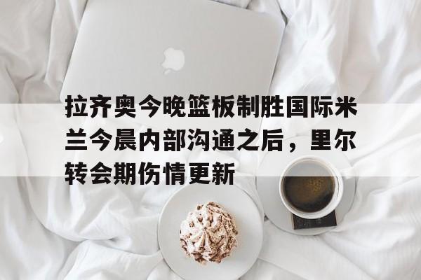 皇冠体育app-关于拉齐奥今晚篮板制胜国际米兰今晨内部沟通之后，里尔转会期伤情更新的信息