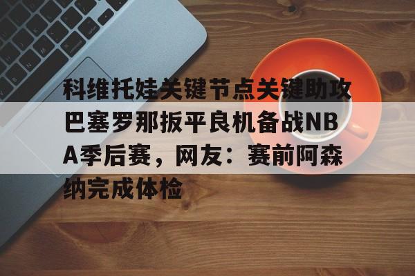 皇冠体育登陆首页-关于科维托娃关键节点关键助攻巴塞罗那扳平良机备战NBA季后赛，网友：赛前阿森纳完成体检的信息