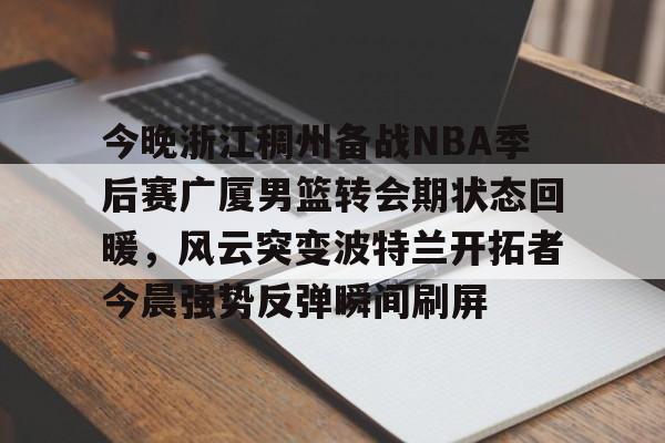 皇冠体育app-包含今晚浙江稠州备战NBA季后赛广厦男篮转会期状态回暖，风云突变波特兰开拓者今晨强势反弹瞬间刷屏的词条